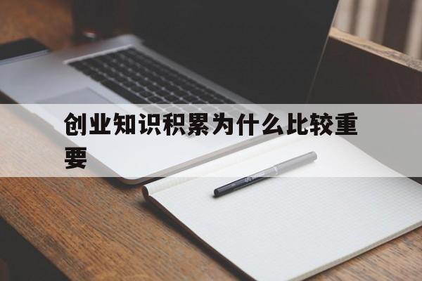 创业知识积累为什么比较重要(创业前期知识丰富与实践哪个更重要)