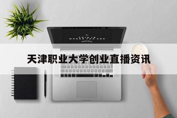 关于天津职业大学创业直播资讯的信息