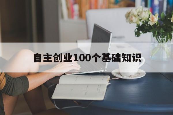 自主创业100个基础知识的简单介绍