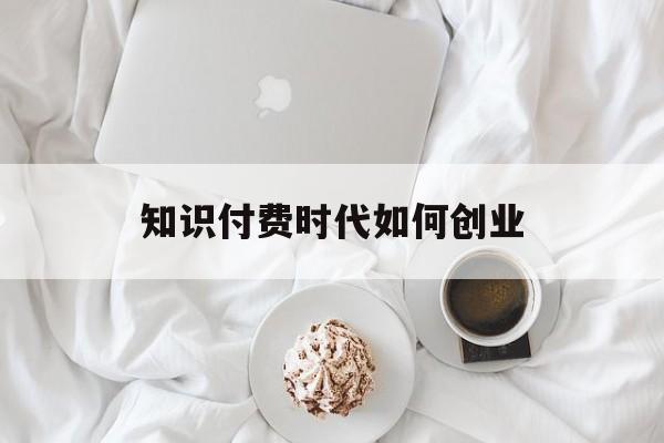 知识付费时代如何创业(知识付费时代个人怎样做)