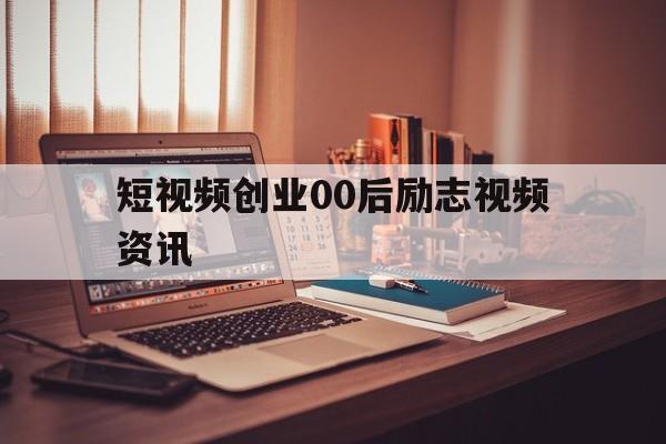 短视频创业00后励志视频资讯的简单介绍