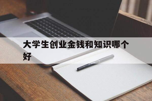 大学生创业金钱和知识哪个好(大学生创业金钱与知识哪个重要)