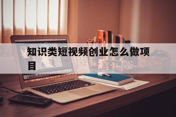 知识类短视频创业怎么做项目(想做短视频创业,需要注意什么)