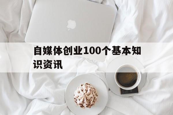 自媒体创业100个基本知识资讯的简单介绍