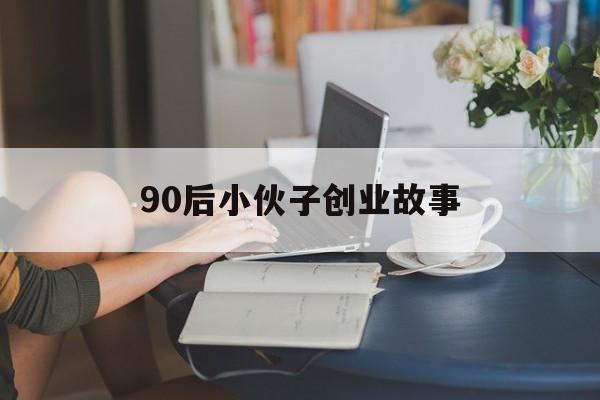 90后小伙子创业故事(00后创业故事白手起家故事)