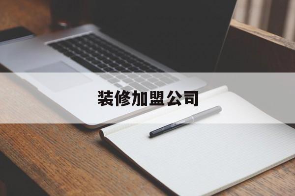 装修加盟公司(家装加盟哪个公司比较好)