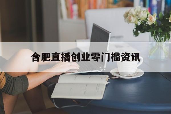 合肥直播创业零门槛资讯的简单介绍