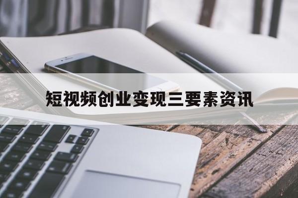 短视频创业变现三要素资讯的简单介绍