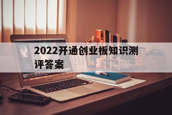 2022开通创业板知识测评答案(2021年开通创业板知识测评答案)