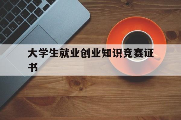 大学生就业创业知识竞赛证书(全国大学生就业创业知识竞赛入口)