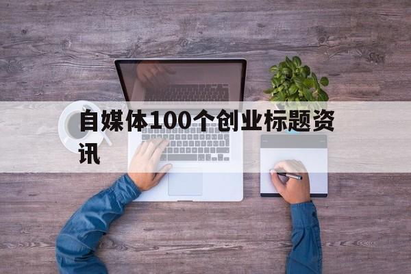 自媒体100个创业标题资讯(100个超强吸引人的创业标题)