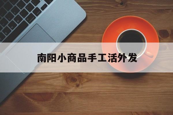 南阳小商品手工活外发(南阳市区有手工活外发代理吗)