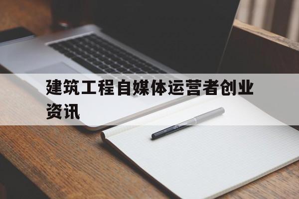 包含建筑工程自媒体运营者创业资讯的词条