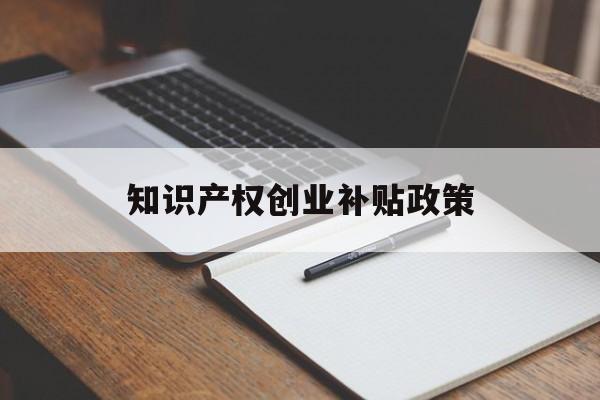 知识产权创业补贴政策(知识产权补助是政府补助吗)