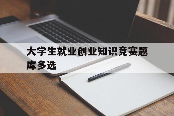 大学生就业创业知识竞赛题库多选(第十一届大学生就业创业知识竞赛题库)