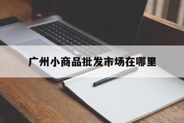 广州小商品批发市场在哪里(广州小商品批发市场在哪里就是有手拉车的)