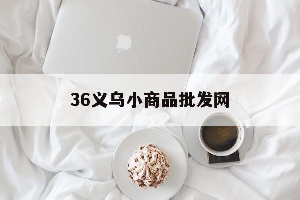 36义乌小商品批发网(义乌小商品批发官网义乌购)