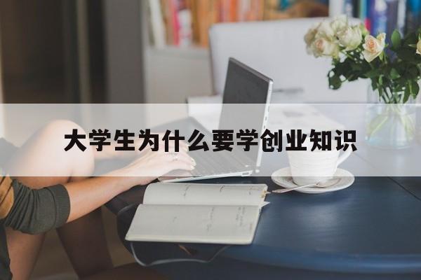 大学生为什么要学创业知识(为什么大学生都应该学点创业知识)