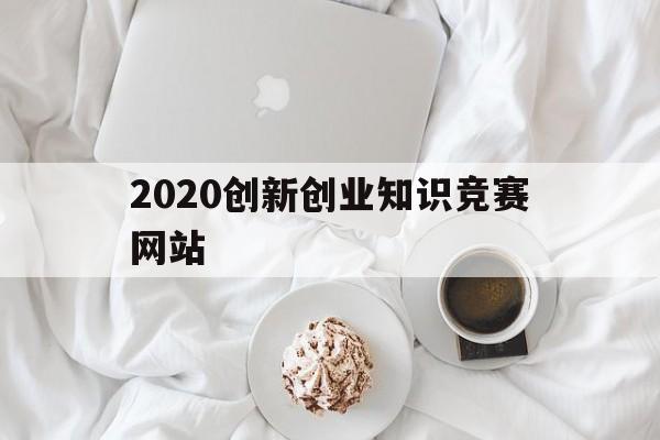 2020创新创业知识竞赛网站(2020大学生创新创业大赛官网)