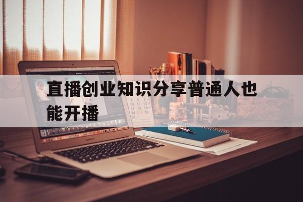 直播创业知识分享普通人也能开播的简单介绍