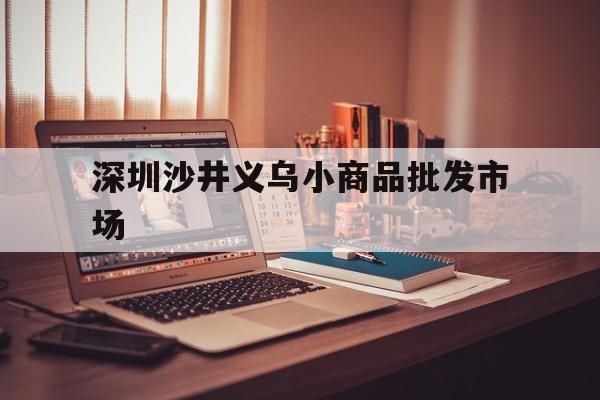 深圳沙井义乌小商品批发市场(深圳沙井义乌小商品批发市场拆迁?)