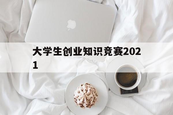 大学生创业知识竞赛2021(大学生创业知识竞赛题库及答案)