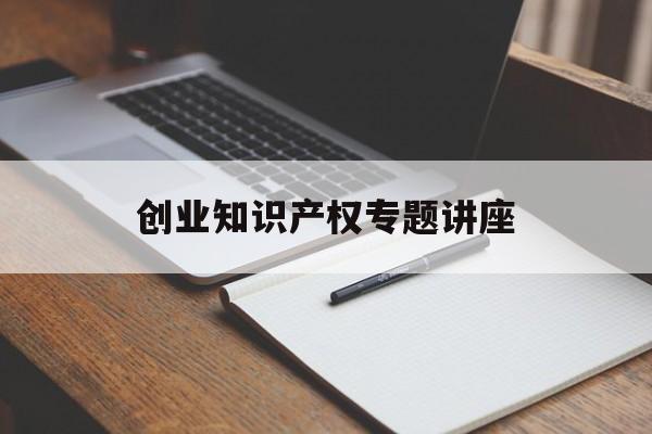 创业知识产权专题讲座的简单介绍