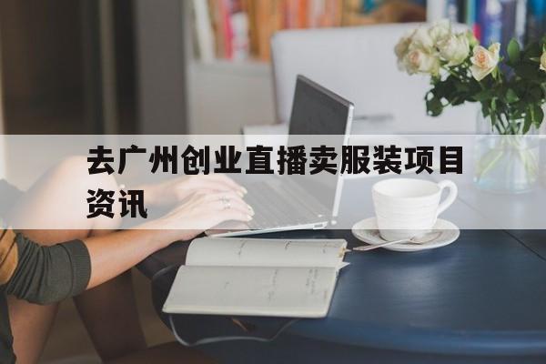 关于去广州创业直播卖服装项目资讯的信息