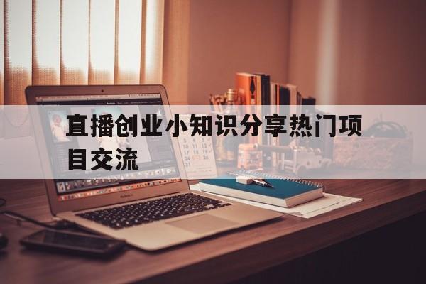 直播创业小知识分享热门项目交流的简单介绍