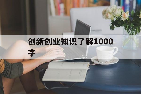 创新创业知识了解1000字(大学生对创新创业的认识1500字)