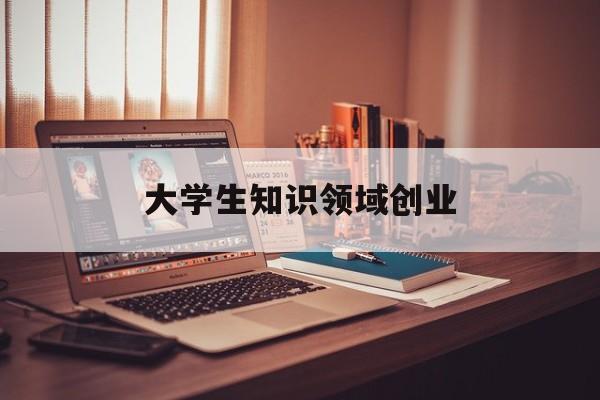 大学生知识领域创业(大学生开展知识创业有何优势?)