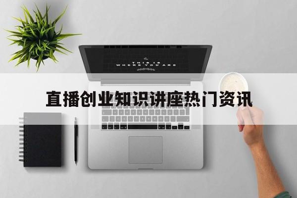 包含直播创业知识讲座热门资讯的词条