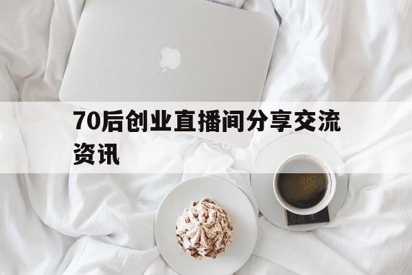 关于70后创业直播间分享交流资讯的信息