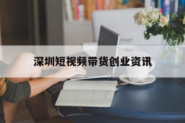 深圳短视频带货创业资讯的简单介绍