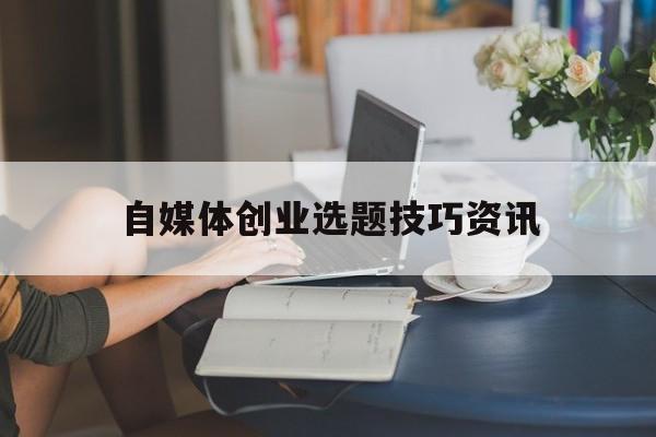 自媒体创业选题技巧资讯(通过自媒体创业需要注意什么)