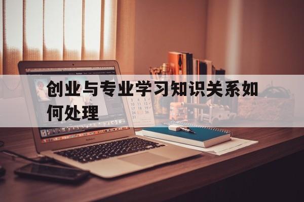 创业与专业学习知识关系如何处理(大学生如何处理好创业与学业的关系)