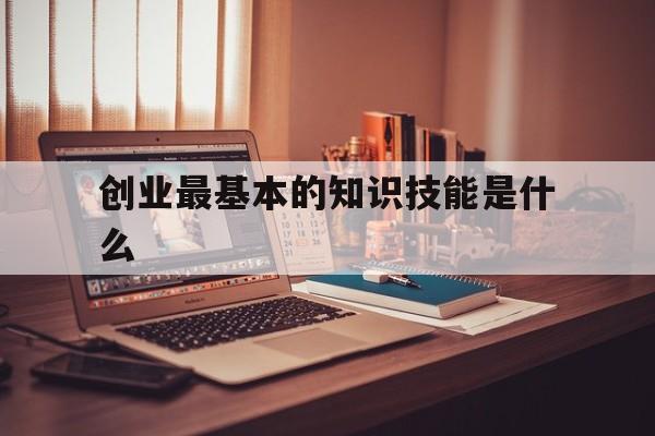 创业最基本的知识技能是什么(创业需要具备的五大技能是什么)