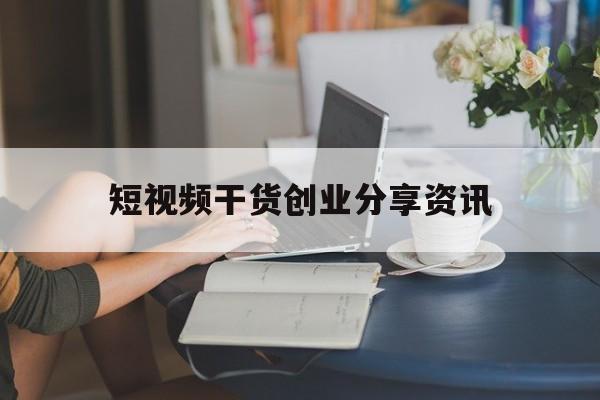 短视频干货创业分享资讯的简单介绍