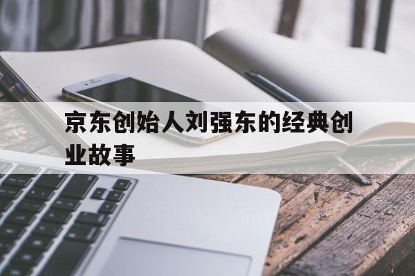 京东创始人刘强东的经典创业故事(刘强东的创业经历和故事,讲述刘强东的创业史)