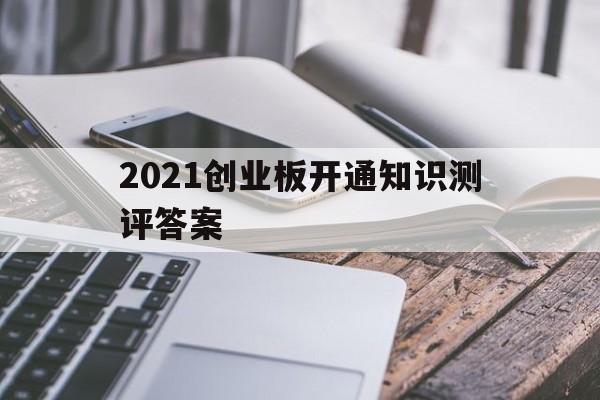 2021创业板开通知识测评答案(2021年开通创业板知识测评答案)