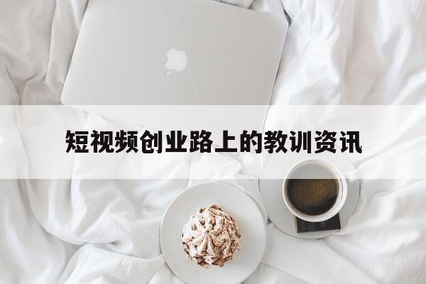 关于短视频创业路上的教训资讯的信息