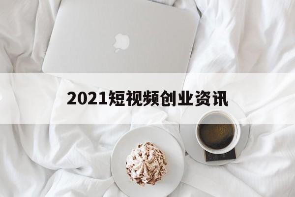 2021短视频创业资讯(2021最新短视频赚钱app)