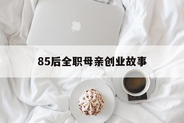 85后全职母亲创业故事(关于80后全职妈妈的励志故事)