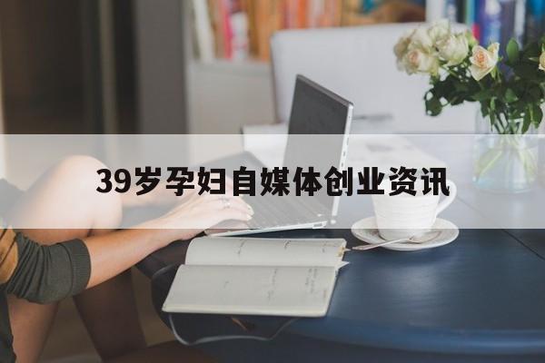 关于39岁孕妇自媒体创业资讯的信息