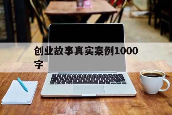 创业故事真实案例1000字(创业故事案例及启示1000字)