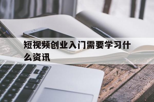 短视频创业入门需要学习什么资讯的简单介绍