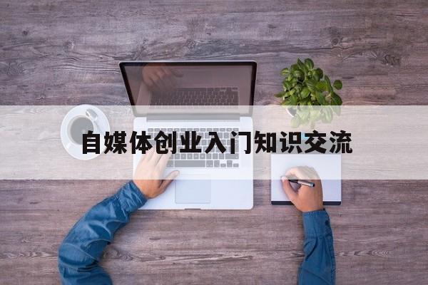 自媒体创业入门知识交流(大学生如何进行自媒体创业)