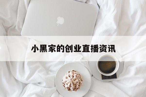 小黑家的创业直播资讯的简单介绍