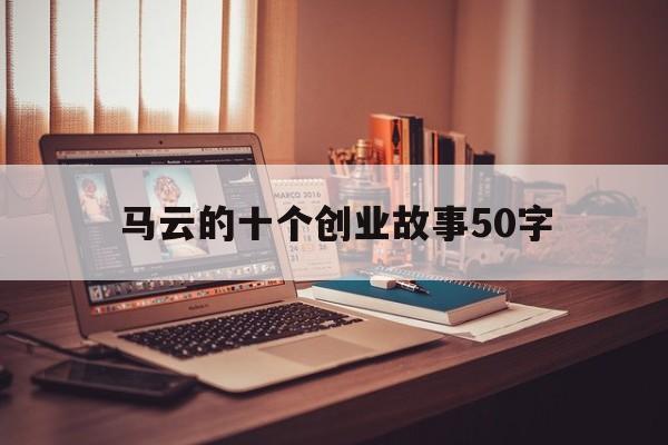 马云的十个创业故事50字(马云创业成功的故事简短50字)