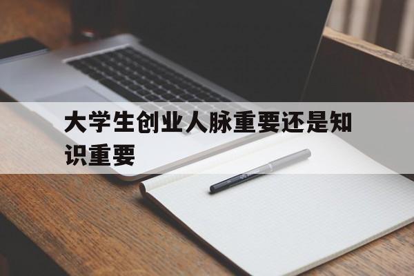 大学生创业人脉重要还是知识重要(人脉资源对于大学生创业来说并不那么重要)